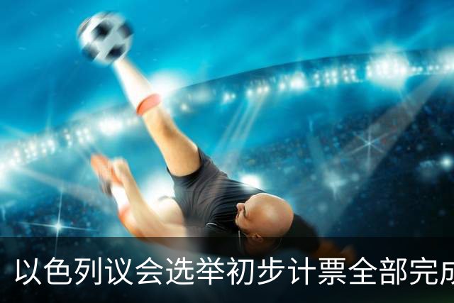 以色列议会选举初步计票全部完成 议会席位基本确定