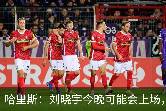 哈里斯：刘晓宇今晚可能会上场，告诉队员我们要一场一场打