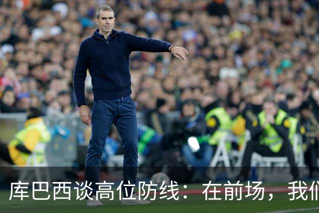 库巴西谈高位防线：在前场，我们必须像野兽一样进行高强度逼抢