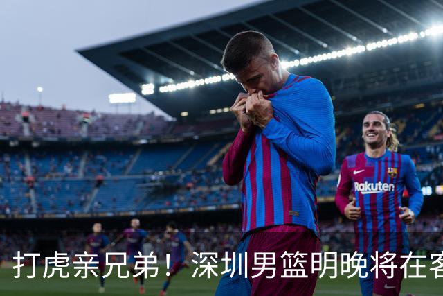 打虎亲兄弟！深圳男篮明晚将在客场挑战吉林男篮