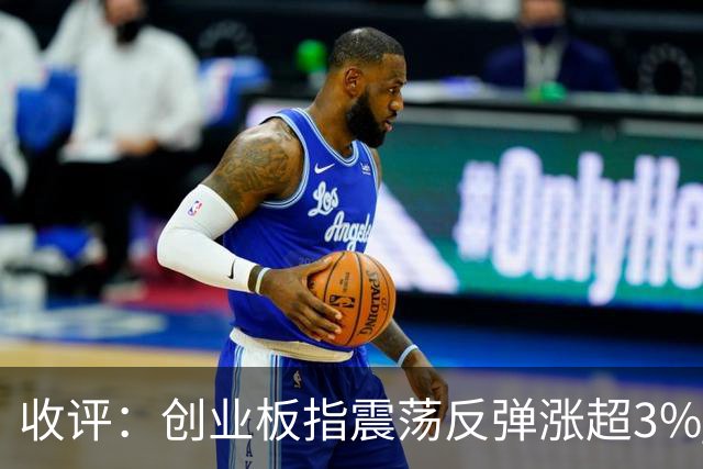 收评：创业板指震荡反弹涨超3% 全市场超4100只个股上涨