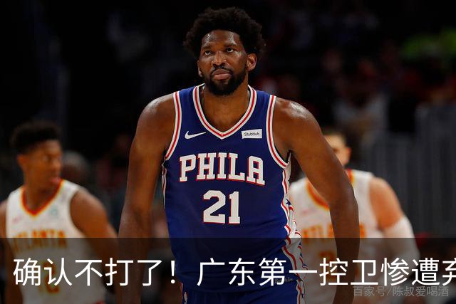 确认不打了！广东第一控卫惨遭弃用，或被小陈总交易出去？