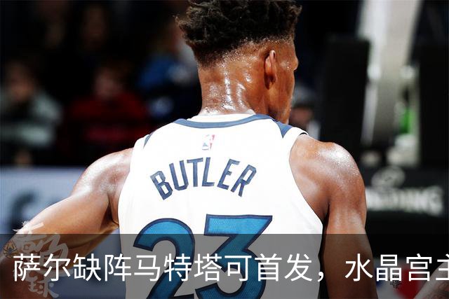 萨尔缺阵马特塔可首发，水晶宫主帅盼三人回归战热刺