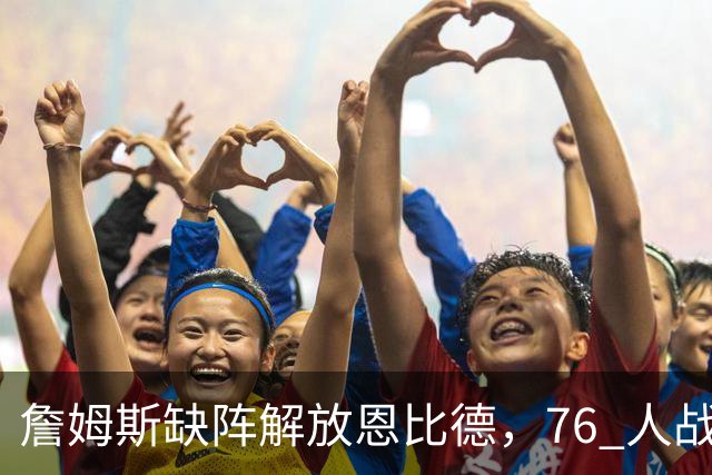 詹姆斯缺阵解放恩比德，76 人战胜雄鹿豪取三连胜
