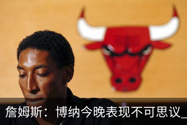 詹姆斯：博纳今晚表现不可思议 他的活力&拼劲对球队帮助很大