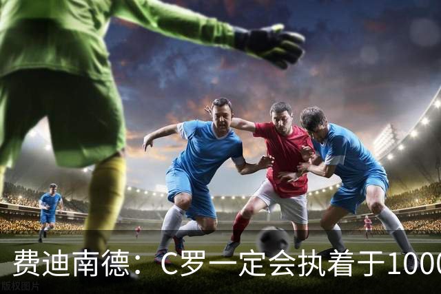 费迪南德：C罗一定会执着于1000球 他就是执着于成为最强进最多球