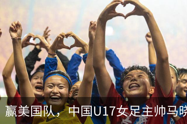 赢美国队，中国U17女足主帅马晓旭：今天我们的球队太争气了