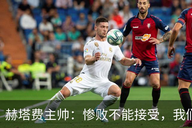 赫塔费主帅：惨败不能接受，我们不能拿红牌当借口