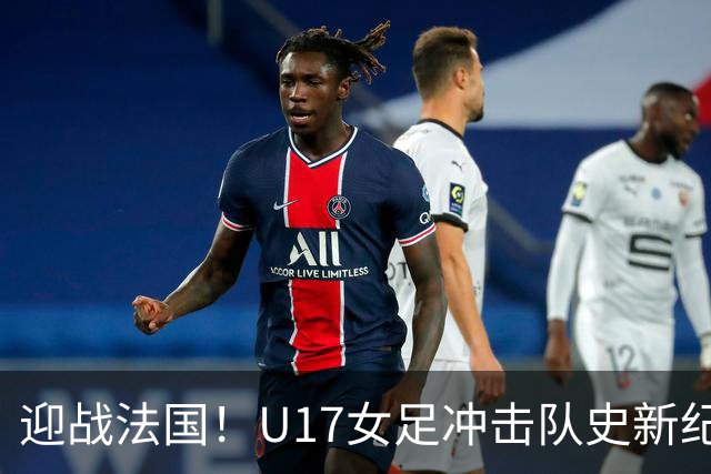 迎战法国！U17女足冲击队史新纪录，马晓旭迎来关键大考