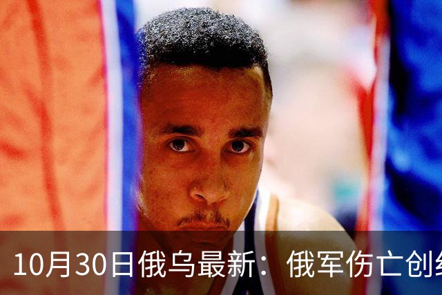 10月30日俄乌最新：俄军伤亡创纪录